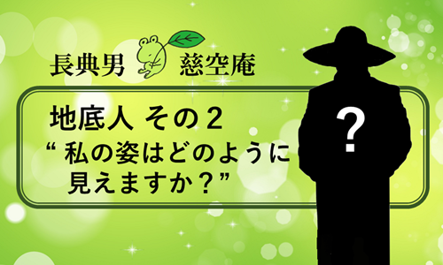 地底人 その２ “私の姿はどのように見えますか？”